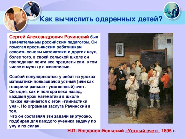 Как вычислить одаренных детей? Сергей Александрович  Рачинский  был замечательным российским педагогом. Он помогал крестьянским ребятишкам освоить основы математики и других наук, более того, в своей сельской школе он преподавал почти все предметы сам, в том числе и музыку с живописью.  Особой популярностью у ребят на уроках математики пользовался устный (или как говорили раньше - умственный) счет. Сегодня, как и полтора века назад, каждый урок математики в школе  также начинается с этой «гимнастики ума». Но огромная заслуга Рачинский в том,  что он составлял эти задачи виртуозно, подбирая для каждого ученика задачу по уму и по силам. Н.П. Богданов-Бельский «Устный счет» 1895 г. 