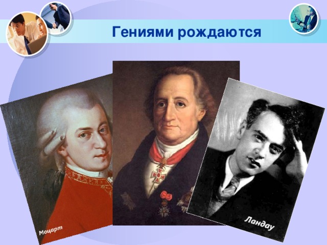 Гениями рождаются Вольфганг Амадей Моцарт в 4-летнем возрасте сочинил несколько концертов, а в6-летнем – скрипичные сонаты, в 10- свои первые симфонии, исполненные в Лондоне, в 14 – оперу по заказу миланского театра. Гёте с малых лет восхищает окружающих своим необычайно живым и ярким воображением. Известный физиономист того времени воскликнул перед портретом юного Гёте: «Кто может сказать об этом лице, что это не гений?!» Советский академик Л.Д. Ландау в 13 лет закончил десятилетку. В 14 лет занимался сразу на 2-х факультетах: физико-математическом и химическом. В 18 лет стал внештатным аспирантом Ленинградского физико-технического института, хотя еще не имел диплома.  