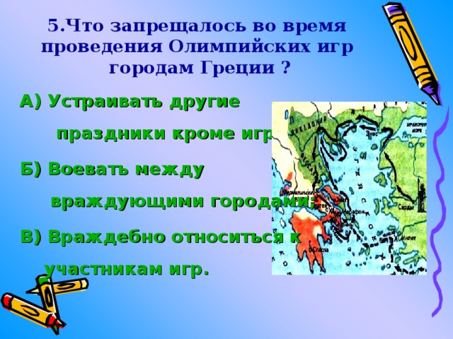 5.Что запрещалось во время проведения Олимпийских игр городам Греции ?  А) Устраивать другие праздники кроме игр; Б) Воевать между враждующими городами; В) Враждебно относиться к участникам игр. 