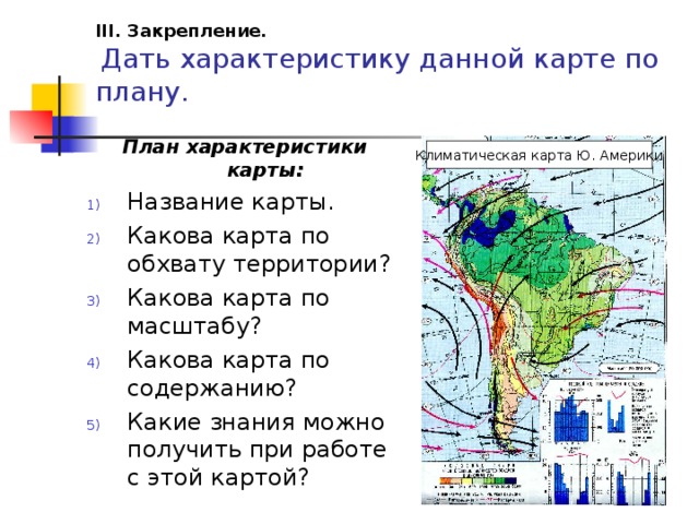 III. Закрепление.   Дать характеристику данной карте по плану.   План характеристики карты: Название карты. Какова карта по обхвату территории? Какова карта по масштабу? Какова карта по содержанию? Какие знания можно получить при работе с этой картой? Климатическая карта Ю. Америки 