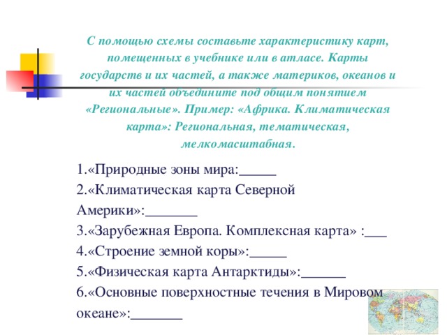 С помощью схемы составьте характеристику карт, помещенных в учебнике или в атласе. Карты государств и их частей, а также материков, океанов и их частей объедините под общим понятием «Региональные». Пример: «Африка. Климатическая карта»: Региональная, тематическая, мелкомасштабная. «Природные зоны мира:_____ «Климатическая карта Северной Америки»:_______ «Зарубежная Европа. Комплексная карта» :___ «Строение земной коры»:_____ «Физическая карта Антарктиды»:______ «Основные поверхностные течения в Мировом океане»:_______ 