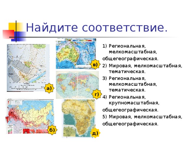 Найдите соответствие. 1) Региональная, мелкомасштабная, общегеографическая. 2) Мировая, мелкомасштабная, тематическая. 3) Региональная, мелкомасштабная, тематическая. 4) Региональная, крупномасштабная, общегеографическая. 5) Мировая, мелкомасштабная, общегеографическая. в) а) г) б) д) 