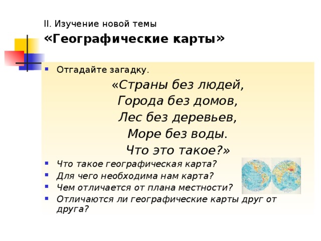 II. Изучение новой темы  « Географические карты » Отгадайте загадку. « Страны без людей, Города без домов, Лес без деревьев, Море без воды. Что это такое?» Что такое географическая карта? Для чего необходима нам карта? Чем отличается от плана местности? Отличаются ли географические карты друг от друга? 
