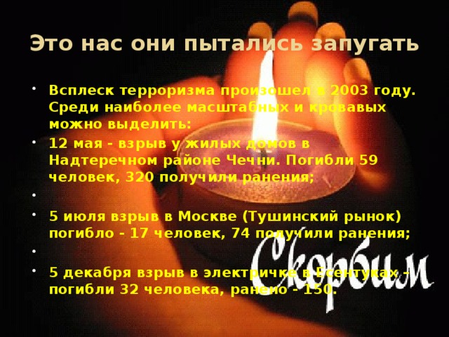 Это нас они пытались запугать Всплеск терроризма произошел в 2003 году. Среди наиболее масштабных и кровавых можно выделить: 12 мая - взрыв у жилых домов в Надтеречном районе Чечни. Погибли 59 человек, 320 получили ранения;   5 июля взрыв в Москве (Тушинский рынок) погибло - 17 человек, 74 получили ранения;   5 декабря взрыв в электричке в Есентуках – погибли 32 человека, ранено - 150. 