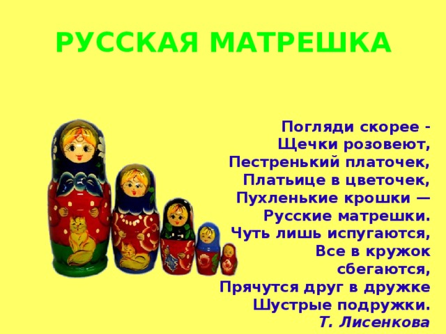 РУССКАЯ МАТРЕШКА Погляди скорее - Щечки розовеют, Пестренький платочек, Платьице в цветочек, Пухленькие крошки — Русские матрешки. Чуть лишь испугаются, Все в кружок сбегаются, Прячутся друг в дружке Шустрые подружки. Т. Лисенкова 