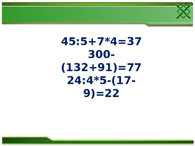 45:5+7*4=37 300- (132+91)=77 24:4*5-(17-9)=22