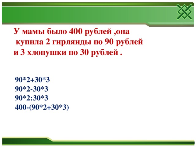 У мамы было 400 рублей ,она  купила 2 гирлянды по 90 рублей и 3 хлопушки по 30 рублей . 90*2+30*3 90*2-30*3 90*2:30*3 400-(90*2+30*3)