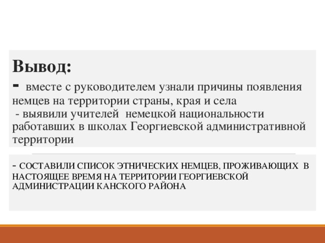 Вывод:  - вместе с руководителем узнали причины появления немцев на территории страны, края и села  - выявили учителей немецкой национальности работавших в школах Георгиевской административной территории - СОСТАВИЛИ СПИСОК ЭТНИЧЕСКИХ НЕМЦЕВ, ПРОЖИВАЮЩИХ В НАСТОЯЩЕЕ ВРЕМЯ НА ТЕРРИТОРИИ ГЕОРГИЕВСКОЙ АДМИНИСТРАЦИИ КАНСКОГО РАЙОНА 