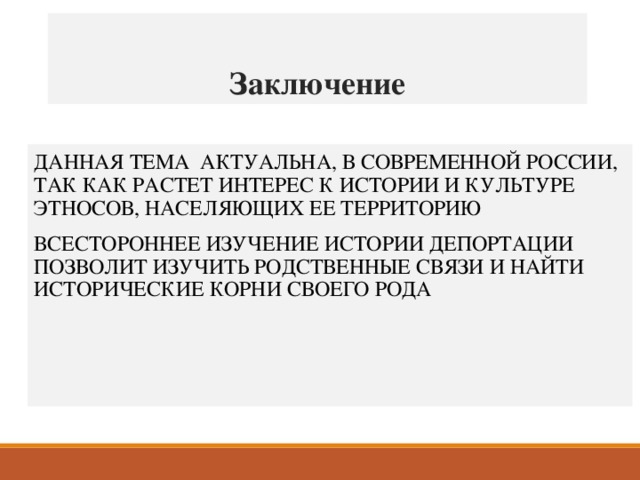 Заключение ДАННАЯ ТЕМА АКТУАЛЬНА, В СОВРЕМЕННОЙ РОССИИ, ТАК КАК РАСТЕТ ИНТЕРЕС К ИСТОРИИ И КУЛЬТУРЕ ЭТНОСОВ, НАСЕЛЯЮЩИХ ЕЕ ТЕРРИТОРИЮ ВСЕСТОРОННЕЕ ИЗУЧЕНИЕ ИСТОРИИ ДЕПОРТАЦИИ ПОЗВОЛИТ ИЗУЧИТЬ РОДСТВЕННЫЕ СВЯЗИ И НАЙТИ ИСТОРИЧЕСКИЕ КОРНИ СВОЕГО РОДА  