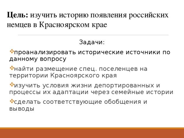. Цель: изучить историю появления российских немцев в Красноярском крае    Задачи: проанализировать исторические источники по данному вопросу найти размещение спец. поселенцев на территории Красноярского края изучить условия жизни депортированных и процессы их адаптации через семейные истории сделать соответствующие обобщения и выводы 