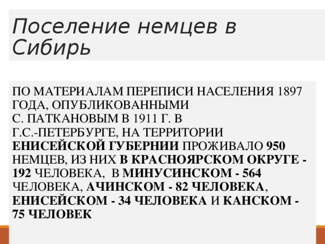 Поселение немцев в Сибирь ПО МАТЕРИАЛАМ ПЕРЕПИСИ НАСЕЛЕНИЯ 1897 ГОДА, ОПУБЛИКОВАННЫМИ  С. ПАТКАНОВЫМ В 1911 Г. В  Г.С.-ПЕТЕРБУРГЕ, НА ТЕРРИТОРИИ ЕНИСЕЙСКОЙ ГУБЕРНИИ ПРОЖИВАЛО 950 НЕМЦЕВ, ИЗ НИХ В КРАСНОЯРСКОМ ОКРУГЕ - 192 ЧЕЛОВЕКА, В МИНУСИНСКОМ - 564 ЧЕЛОВЕКА, АЧИНСКОМ - 82 ЧЕЛОВЕКА , ЕНИСЕЙСКОМ - 34 ЧЕЛОВЕКА И КАНСКОМ - 75 ЧЕЛОВЕК 