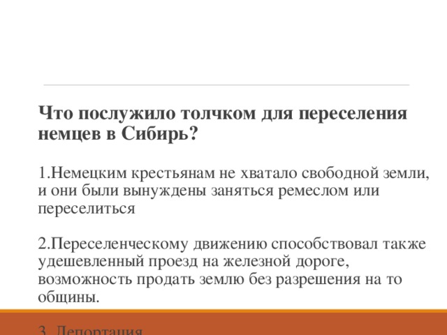 Что послужило толчком для переселения немцев в Сибирь?   1.Немецким крестьянам не хватало свободной земли, и они были вынуждены заняться ремеслом или переселиться   2.Переселенческому движению способствовал также удешевленный проезд на железной дороге, возможность продать землю без разрешения на то  общины.   3. Депортация 