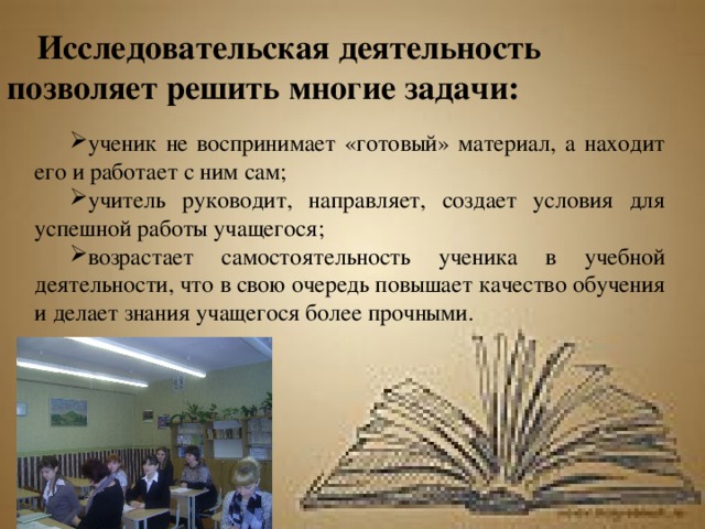 Исследовательская деятельность позволяет решить многие задачи: ученик не воспринимает «готовый» материал, а находит его и работает с ним сам; учитель руководит, направляет, создает условия для успешной работы учащегося; возрастает самостоятельность ученика в учебной деятельности, что в свою очередь повышает качество обучения и делает знания учащегося более прочными. 