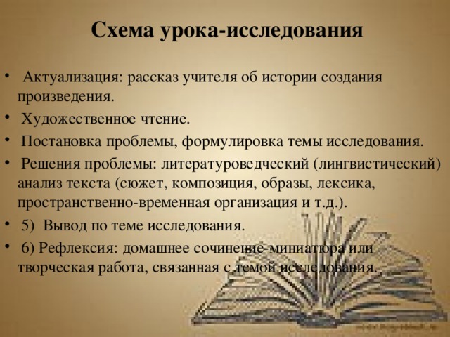 Схема урока-исследования  Актуализация: рассказ учителя об истории создания произведения.  Художественное чтение.  Постановка проблемы, формулировка темы исследования.  Решения проблемы: литературоведческий (лингвистический) анализ текста (сюжет, композиция, образы, лексика, пространственно-временная организация и т.д.).  5) Вывод по теме исследования.  6) Рефлексия: домашнее сочинение-миниатюра или творческая работа, связанная с темой исследования. 