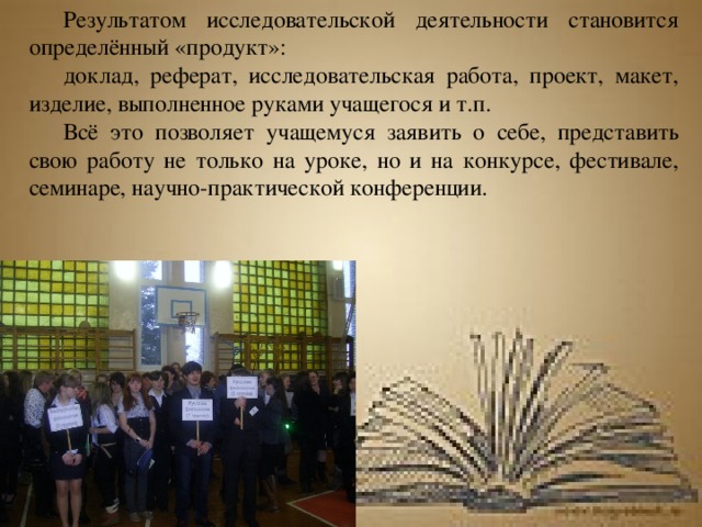 Результатом исследовательской деятельности становится определённый «продукт»: доклад, реферат, исследовательская работа, проект, макет, изделие, выполненное руками учащегося и т.п. Всё это позволяет учащемуся заявить о себе, представить свою работу не только на уроке, но и на конкурсе, фестивале, семинаре, научно-практической конференции. 