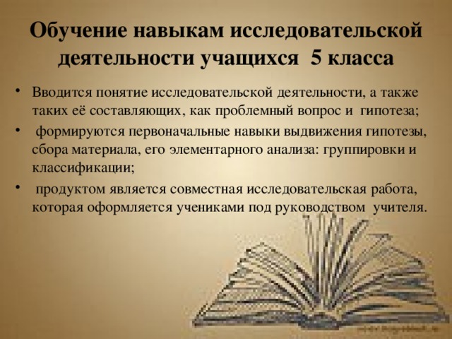 Обучение навыкам исследовательской деятельности учащихся 5 класса Вводится понятие исследовательской деятельности, а также таких её составляющих, как проблемный вопрос и гипотеза;  формируются первоначальные навыки выдвижения гипотезы, сбора материала, его элементарного анализа: группировки и классификации;  продуктом является совместная исследовательская работа, которая оформляется учениками под руководством учителя. 