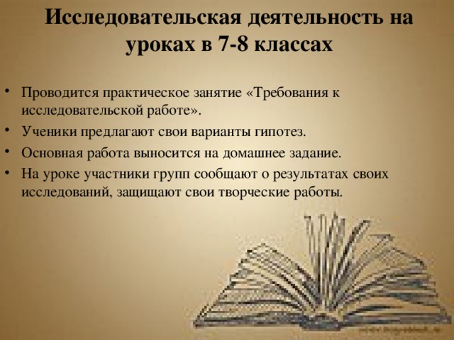 Исследовательская деятельность на уроках в 7-8 классах Проводится практическое занятие «Требования к исследовательской работе». Ученики предлагают свои варианты гипотез. Основная работа выносится на домашнее задание. На уроке участники групп сообщают о результатах своих исследований, защищают свои творческие работы. 