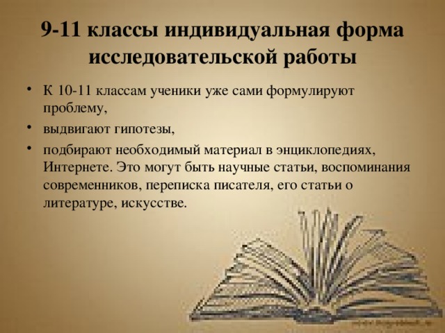 9-11 классы индивидуальная форма исследовательской работы К 10-11 классам ученики уже сами формулируют проблему, выдвигают гипотезы, подбирают необходимый материал в энциклопедиях, Интернете. Это могут быть научные статьи, воспоминания современников, переписка писателя, его статьи о литературе, искусстве. 