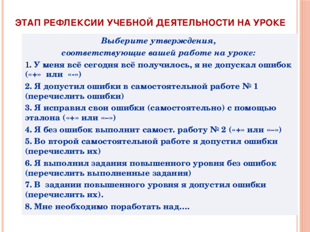 Этап рефлексии учебной деятельности на уроке Выберите утверждения, соответствующие вашей работе на уроке: 1 . У меня всё сегодня всё получилось, я не допускал ошибок («+» или «-»)  2. Я допустил ошибки в самостоятельной работе № 1 (перечислить ошибки) 3. Я исправил свои ошибки (самостоятельно) с помощью эталона («+» или «–») 4. Я без ошибок выполнит самост. работу № 2 («+» или «–») 5. Во второй самостоятельной работе я допустил ошибки (перечислить их) 6. Я выполнил задания повышенного уровня без ошибок (перечислить выполненные задания) 7. В задании повышенного уровня я допустил ошибки (перечислить их). 8. Мне необходимо поработать над…. 