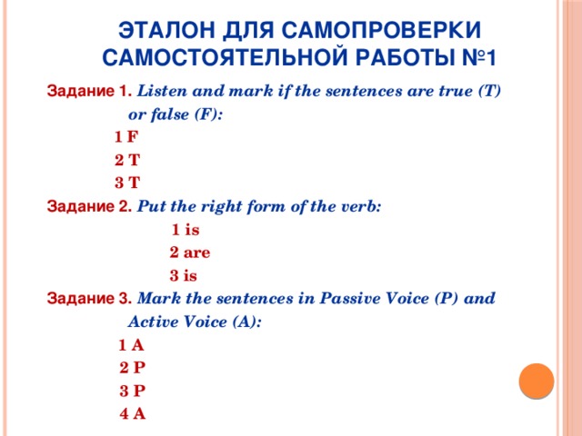      Эталон для самопроверки самостоятельной работы №1   Задание 1.  Listen and mark if the sentences are true (T)  or false (F):  1 F  2 T  3 T Задание 2.  Put the right form of the verb:  1 is  2 are  3 is Задание 3.  Mark the sentences in Passive Voice (P) and  Active Voice (A):  1 A  2 P  3 P  4 A 