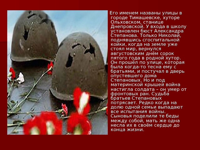  Его именем названы улицы в городе Тимашевске, хуторе Ольховском, станице Днепровской. У входа в школу установлен бюст Александра Степанова. Только Николай, поднявшись сгоспитальной койки, когда на земле уже стоял мир, вернулся августовским днём сорок пятого года в родной хутор. Он прошёл по улице, которая была когда-то тесна ему с братьями, и постучал в дверь опустевшего дома Степановых. Но и под материнской крышей война настигла солдата – он умер от фронтовых ран. Судьба братьев Степановых потрясает. Редко когда на долю одной семьи выпадают все испытания войны. Сыновья поделили те беды между собой, мать же одна несла их в своём сердце до конца жизни. 