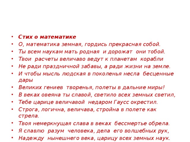 Стих о математике О, математика земная, гордись прекрасная собой. Ты всем наукам мать родная и дорожат они тобой. Твои расчеты величаво ведут к планетам корабли Не ради праздничной забавы, а ради жизни на земле. И чтобы мысль людская в поколенья несла бесценные дары Великих гениев творенья, полеты в дальние миры! В веках овеяна ты славой, светило всех земных светил, Тебе царице величавой недаром Гаусс окрестил. Строга, логична, величава, стройна в полете как стрела. Твоя немеркнущая слава в веках бессмертье обрела. Я славлю разум человека, дела его волшебных рук, Надежду нынешнего века, царицу всех земных наук.  