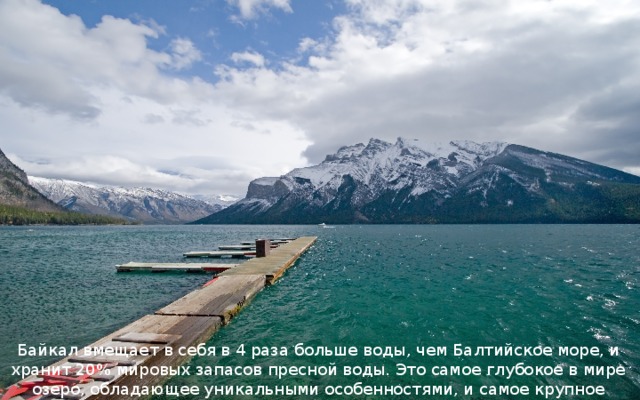 Байкал вмещает в себя в 4 раза больше воды, чем Балтийское море, и хранит 20% мировых запасов пресной воды. Это самое глубокое в мире озеро, обладающее уникальными особенностями, и самое крупное водохранилище пресной воды на планете 