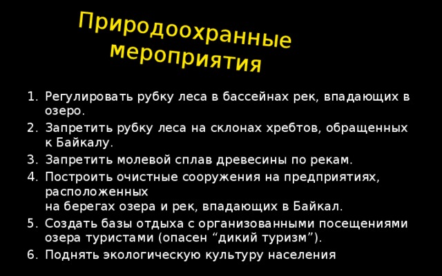 Природоохранные мероприятия Регулировать рубку леса в бассейнах рек, впадающих в озеро. Запретить рубку леса на склонах хребтов, обращенных к Байкалу. Запретить молевой сплав древесины по рекам. Построить очистные сооружения на предприятиях, расположенных  на берегах озера и рек, впадающих в Байкал. Создать базы отдыха с организованными посещениями озера туристами (опасен “дикий туризм”). Поднять экологическую культуру населения 