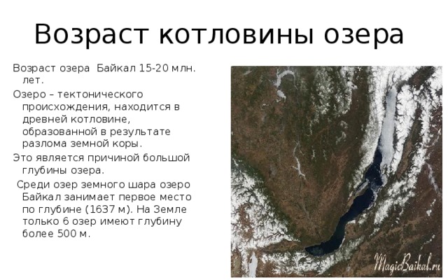 Возраст котловины озера Возраст озера Байкал 15-20 млн. лет. Озеро – тектонического происхождения, находится в древней котловине, образованной в результате разлома земной коры. Это является причиной большой глубины озера.  Среди озер земного шара озеро Байкал занимает первое место по глубине (1637 м). На Земле только 6 озер имеют глубину более 500 м. 