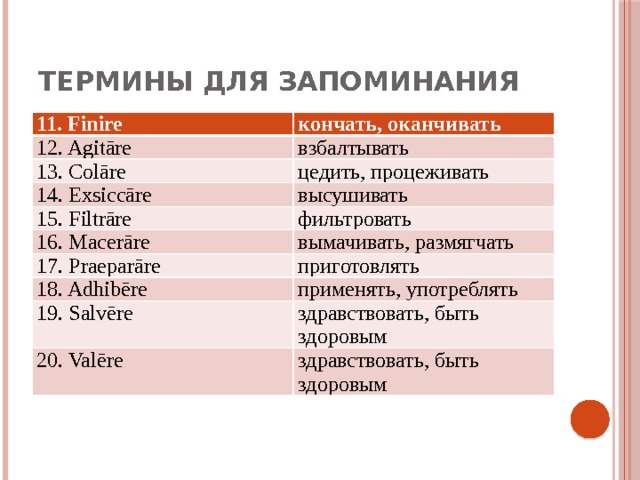 Термины для запоминания 11. Finire кончать, оканчивать 12. Agitāre взбалтывать 13. Colāre цедить, процеживать 14. Exsiccāre высушивать 15. Filtrāre фильтровать 16. Macerāre вымачивать, размягчать 17. Praeparāre приготовлять 18. Adhibēre применять, употреблять 19. Salvēre здравствовать, быть здоровым 20. Valēre здравствовать, быть здоровым 