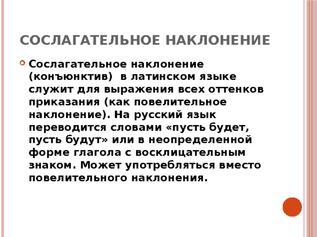 Сослагательное наклонение Сослагательное наклонение (конъюнктив) в латинском языке служит для выражения всех оттенков приказания (как повелительное наклонение). На русский язык переводится словами «пусть будет, пусть будут» или в неопределенной форме глагола с восклицательным знаком. Может употребляться вместо повелительного наклонения. 