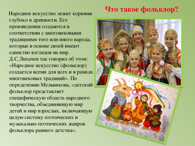 Что такое фольклор?  Народное искусство лежит корнями глубоко в древности. Его произведения создаются в соответствии с многовековыми традициями того или иного народа, которые в основе своей имеют единство взглядов на мир. Д.С.Лихачев так говорил об этом: «Народное искусство (фольклор) создается всеми для всех и в рамках многовековых традиций». По определению Мельникова, «детский фольклор представляет специфическую область народного творчества, объединяющую мир детей и мир взрослых, включающую целую систему поэтических и музыкально-поэтических жанров фольклора раннего детства».  