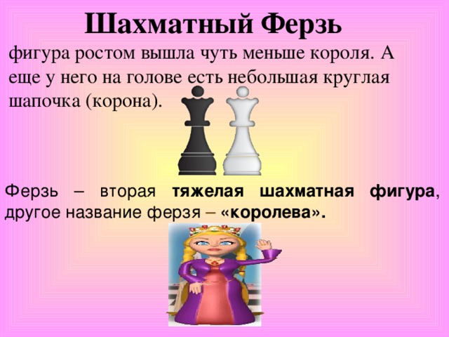 Шахматный Ферзь    фигура ростом вышла чуть меньше короля. А еще у него на голове есть небольшая круглая шапочка (корона).  Ферзь – вторая тяжелая шахматная фигура , другое название ферзя – «королева». 