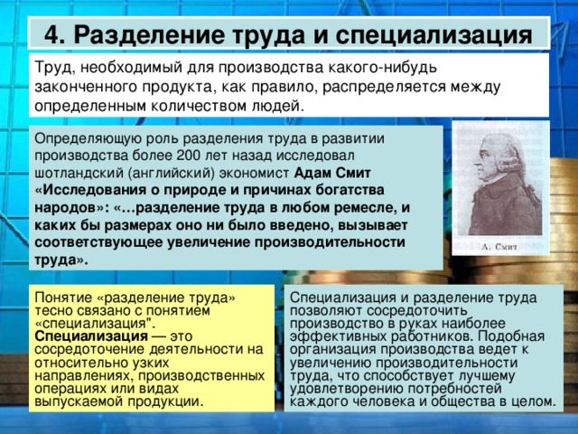 4. Разделение труда и специализация Труд, необходимый для производства какого-нибудь законченного продукта, как правило, распределяется между определенным количеством людей.  Адам Смит «Исследования о природе и причинах богатства народов»: «…разделение труда в любом ремесле, и каких бы размерах оно ни было введено, вызывает соответствующее увеличение производительности труда».  Специализация 