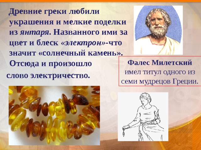  Древние греки любили украшения и мелкие поделки из янтаря . Названного ими за цвет и блеск «электрон»- что значит «солнечный камень». Отсюда и произошло  слово электричество. Фалес  Милетский имел титул одного из семи мудрецов Греции. 