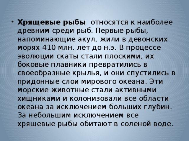 Хрящевые рыбы относятся к наиболее древним среди рыб. Первые рыбы, напоминающие акул, жили в девонских морях 410 млн. лет до н.э. В процессе эволюции скаты стали плоскими, их боковые плавники превратились в своеобразные крылья, и они спустились в придонные слои мирового океана. Эти морские животные стали активными хищниками и колонизовали все области океана за исключением больших глубин. За небольшим исключением все хрящевые рыбы обитают в соленой воде. 