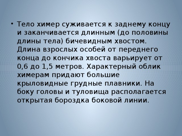 Тело химер суживается к заднему концу и заканчивается длинным (до половины длины тела) бичевидным хвостом. Длина взрослых особей от переднего конца до кончика хвоста варьирует от 0,6 до 1,5 метров. Характерный облик химерам придают большие крыловидные грудные плавники. На боку головы и туловища располагается открытая бороздка боковой линии. 