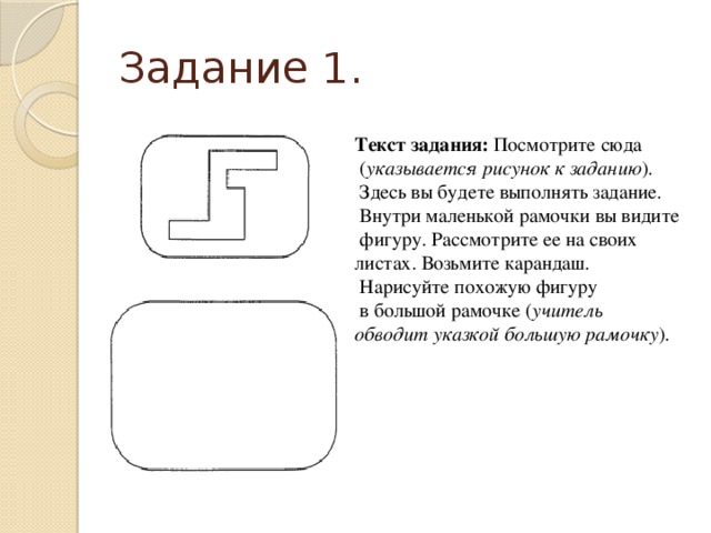 Задание 1. Текст задания: Посмотрите сюда  ( указывается рисунок к заданию ).  Здесь вы будете выполнять задание.  Внутри маленькой рамочки вы видите  фигуру. Рассмотрите ее на своих листах. Возьмите карандаш.  Нарисуйте похожую фигуру  в большой рамочке ( учитель обводит указкой большую рамочку ). 