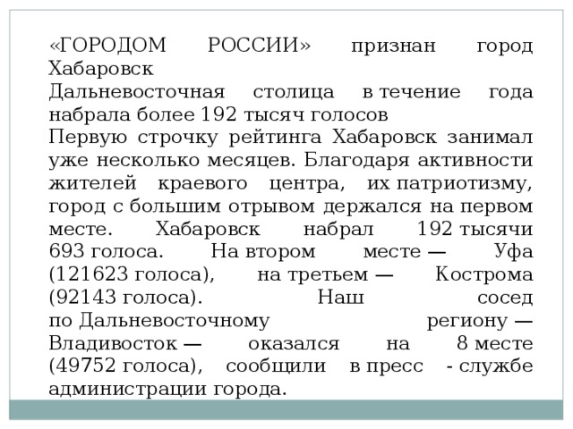 «ГОРОДОМ РОССИИ» признан город Хабаровск Дальневосточная столица в течение года набрала более 192 тысяч голосов Первую строчку рейтинга Хабаровск занимал уже несколько месяцев. Благодаря активности жителей краевого центра, их патриотизму, город с большим отрывом держался на первом месте. Хабаровск набрал 192 тысячи 693 голоса. На втором месте — Уфа (121623 голоса), на третьем — Кострома (92143 голоса). Наш сосед по Дальневосточному региону — Владивосток — оказался на 8 месте (49752 голоса), сообщили в пресс - службе администрации города. 