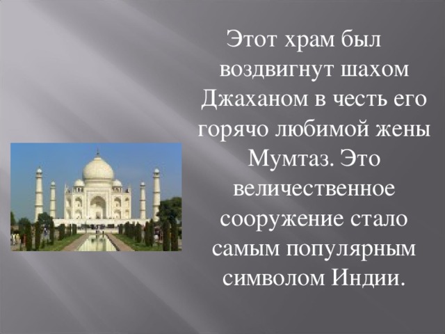 Этот храм был воздвигнут шахом Джаханом в честь его горячо любимой жены Мумтаз. Это величественное сооружение стало самым популярным символом Индии. 