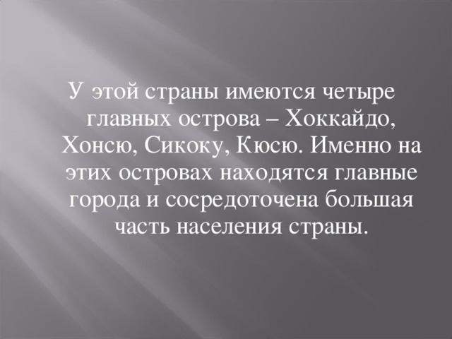 У этой страны имеются четыре главных острова – Хоккайдо, Хонсю, Сикоку, Кюсю. Именно на этих островах находятся главные города и сосредоточена большая часть населения страны. 