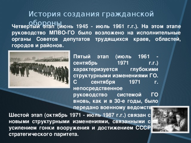 История создания гражданской обороны Четвертый этап (июнь 1945 - июль 1961 г.г.). На этом этапе руководство МПВО-ГО было возложено на исполнительные органы Советов депутатов трудящихся краев, областей, городов и районов. Пятый этап (июль 1961 - сентябрь 1971 г.г.) характеризуется глубокими структурными изменениями ГО. С сентября 1971 г. непосредственное руководство системой ГО вновь, как и в 30-е годы, было передано военному ведомству. Шестой этап (октябрь 1971 - июль 1987 г.г.) связан с новыми структурными изменениями, связанными с усилением гонки вооружения и достижением СССР стратегического паритета. 