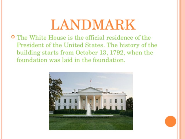 LANDMARK The White House is the official residence of the President of the United States.  The history of the building starts from October 13, 1792, when the foundation was laid in the foundation.  