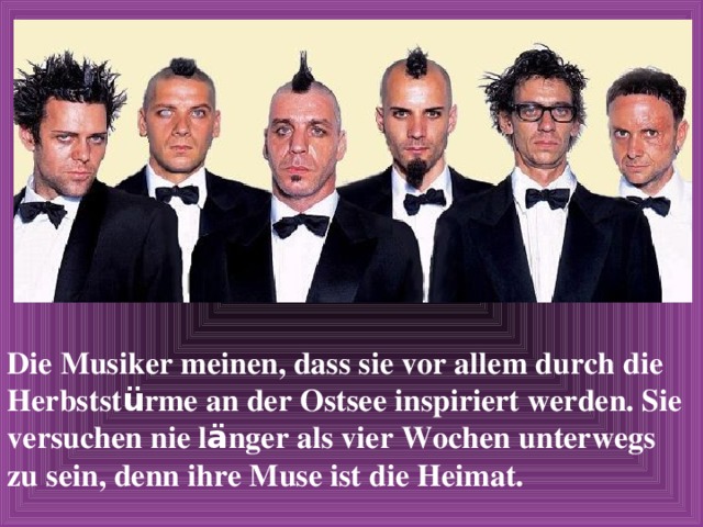 Die Musiker meinen, dass sie vor allem durch die Herbstst ü rme an der Ostsee inspiriert werden. Sie versuchen nie l ä nger als vier Wochen unterwegs zu sein, denn ihre Muse ist die Heimat. 
