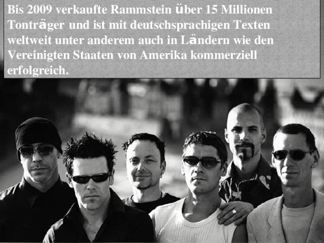 Bis 2009 verkaufte Rammstein ü ber 15 Millionen Tontr ä ger   und ist mit deutschsprachigen Texten weltweit unter anderem auch in L ä ndern wie den Vereinigten Staaten von Amerika kommerziell erfolgreich. 