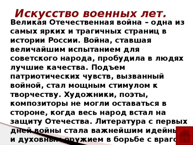 Искусство военных лет. Великая Отечественная война – одна из самых ярких и трагичных страниц в истории России. Война, ставшая величайшим испытанием для советского народа, пробудила в людях лучшие качества. Подъем патриотических чувств, вызванный войной, стал мощным стимулом к творчеству. Художники, поэты, композиторы не могли оставаться в стороне, когда весь народ встал на защиту Отечества. Литература с первых дней войны стала важнейшим идейным и духовным оружием в борьбе с врагом. Многие писатели в качестве военных корреспондентов отправились на фронт .