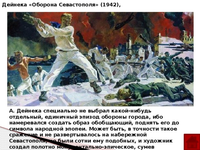 А. А. Дейнека «Оборона Севастополя» (1942), А. Дейнека специально не выбрал какой-нибудь отдельный, единичный эпизод обороны города, ибо намеревался создать образ обобщающий, поднять его до символа народной эпопеи. Может быть, в точности такое сражение и не развертывалось на набережной Севастополя, но были сотни ему подобных, и художник создал полотно монументально-эпическое, сумев обобщить в нем героику великой войны.