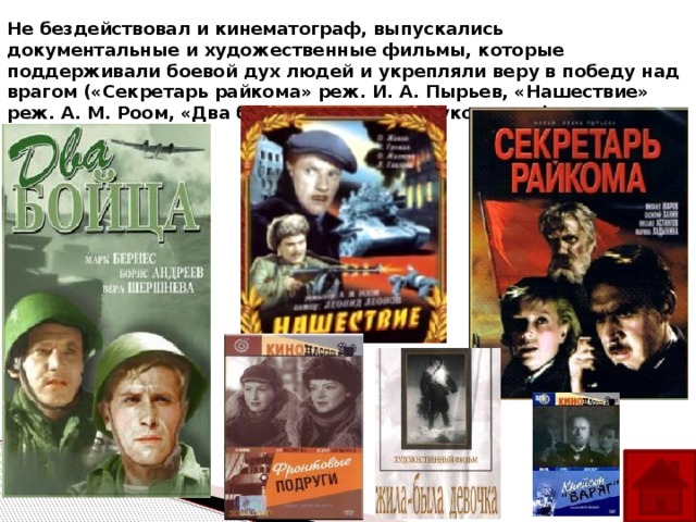 Не бездействовал и кинематограф, выпускались документальные и художественные фильмы, которые поддерживали боевой дух людей и укрепляли веру в победу над врагом («Секретарь райкома» реж. И. А. Пырьев, «Нашествие» реж. А. М. Роом, «Два бойца» реж. Л. Д. Луков и др.).