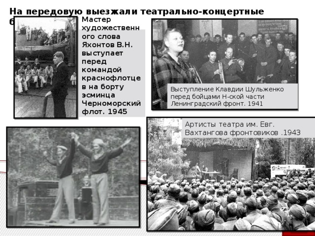 На передовую выезжали театрально-концертные бригады. Мастер художественного слова Яхонтов В.Н. выступает перед командой краснофлотцев на борту эсминца  Черноморский флот. 1945 Выступление Клавдии Шульженко перед бойцами Н-ской части  Ленинградский фронт. 1941 Артисты театра им. Евг. Вахтангова фронтовиков .1943