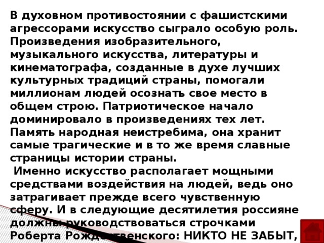 В духовном противостоянии с фашистскими агрессорами искусство сыграло особую роль. Произведения изобразительного, музыкального искусства, литературы и кинематографа, созданные в духе лучших культурных традиций страны, помогали миллионам людей осознать свое место в общем строю. Патриотическое начало доминировало в произведениях тех лет. Память народная неистребима, она хранит самые трагические и в то же время славные страницы истории страны.  Именно искусство располагает мощными средствами воздействия на людей, ведь оно затрагивает прежде всего чувственную сферу. И в следующие десятилетия россияне должны руководствоваться строчками Роберта Рождественского: НИКТО НЕ ЗАБЫТ, НИЧТО НЕ ЗАБЫТО. Только тогда страна имеет право называться великой, если люди, проживающие на её территории, помнят и чтят свою историю.